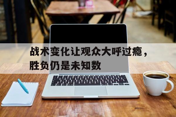 战术变化让观众大呼过瘾，胜负仍是未知数的简单介绍