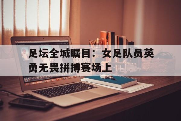 足坛全城瞩目：女足队员英勇无畏拼搏赛场上的简单介绍