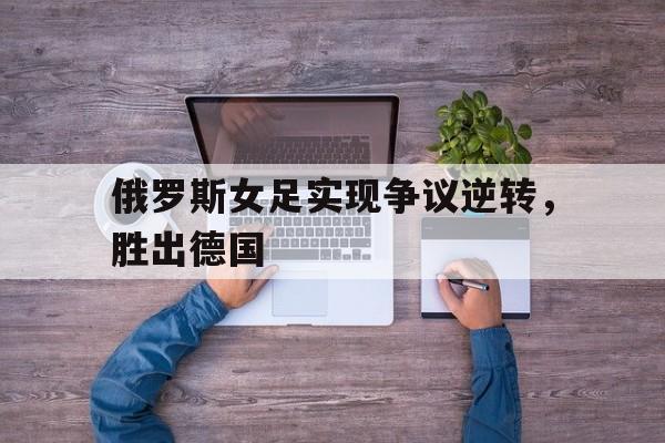 俄罗斯女足实现争议逆转，胜出德国
