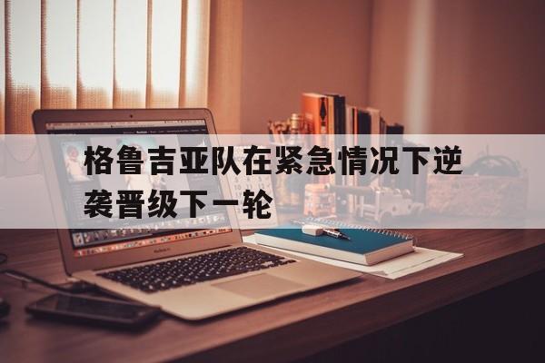 格鲁吉亚队在紧急情况下逆袭晋级下一轮的简单介绍