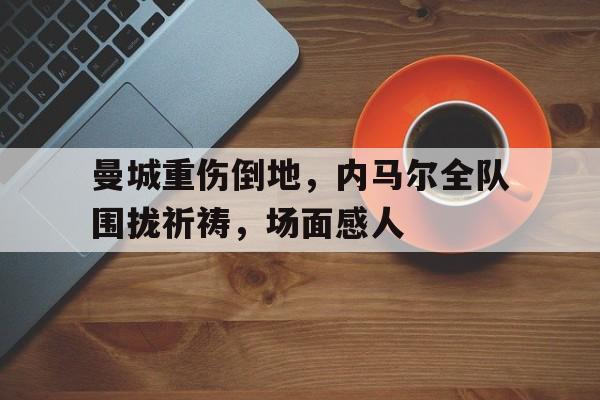曼城重伤倒地，内马尔全队围拢祈祷，场面感人