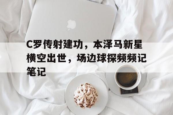 C罗传射建功,本泽马新星横空出世,场边球探频频记笔记
